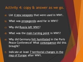 a) List 4 new weapons that were used in WW1.
b) What was propaganda used for in WW1?
c) Why did Russia left WW1?
d) What was the main turning point in WW1?
e) Why did Germany felt humiliated in the Paris
Peace Conference? What consequence did this
brought?
f) Indicate at least 7 territorial changes in the
map of Europe after WW1.
Activity 4: copy & answer as we go.
 