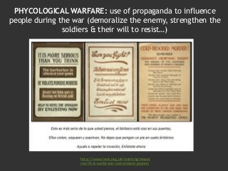 PHYCOLOGICAL WARFARE: use of propaganda to influence
people during the war (demoralize the enemy, strengthen the
soldiers & their will to resist…)
http://www.iwm.org.uk/learning/resour
ces/first-world-war-recruitment-posters
 