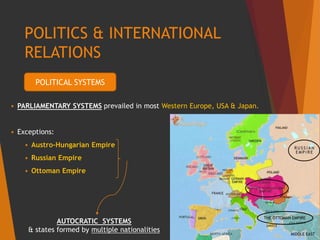 POLITICS & INTERNATIONAL
RELATIONS
 PARLIAMENTARY SYSTEMS prevailed in most Western Europe, USA & Japan.
 Exceptions:
 Austro-Hungarian Empire
 Russian Empire
 Ottoman Empire
AUTOCRATIC SYSTEMS
& states formed by multiple nationalities
POLITICAL SYSTEMS
 