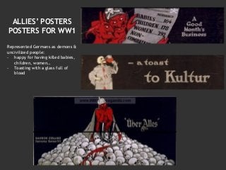 ALLIES’ POSTERS
POSTERS FOR WW1
Represented Germans as demons &
uncivilized people:
- happy for having killed babies,
children, women…
- Toasting with a glass full of
bload
 