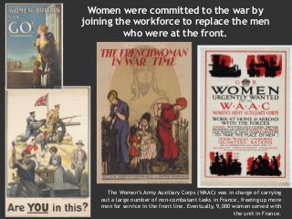 The Women’s Army Auxiliary Corps (WAAC) was in charge of carrying
out a large number of non-combatant tasks in France, freeing up more
men for service in the front line. Eventually, 9,000 women served with
the unit in France.
Women were committed to the war by
joining the workforce to replace the men
who were at the front.
 