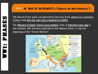 Ww1:PHASES
The failure of the quick war planned by Germany & the absence of a decisive
victory made the war turn into a long-term conflict.
The Western & Easter fronts were settled. Lines of trenches were dug in
the frontiers with Germany (specially in the Western front). It was the
beginning of the “Trench Warfare”.
1914  WAR OF MOVEMENTS (“Guerra de Movimientos”)
 