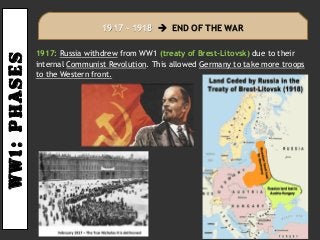 Ww1:PHASES
1917: Russia withdrew from WW1 (treaty of Brest-Litovsk) due to their
internal Communist Revolution. This allowed Germany to take more troops
to the Western front.
1917 – 1918  END OF THE WAR
 