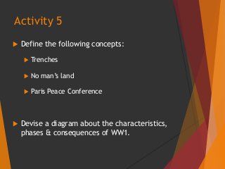  Define the following concepts:
 Trenches
 No man’s land
 Paris Peace Conference
 Devise a diagram about the characteristics,
phases & consequences of WW1.
Activity 5
 