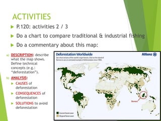 ACTIVITIES
 P.120: activities 2 / 3
 Do a chart to compare traditional & industrial fishing
 Do a commentary about this map:
a) DESCRIPTION: describe
what the map shows.
Define technical
concepts (e.g.:
“deforestation”).
b) ANALYSIS:
 CAUSES of
deforestation
 CONSEQUENCES of
deforestation
 SOLUTIONS to avoid
deforestation
 