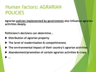 Human factors: AGRARIAN
POLICIES
Agrarian policies implemented by governments also influence agrarian
activities deeply.
Politicians’s decisions can determine…
 Distribution of agrarian property
 The level of modernisation & competitiveness
 The environmental impact of their country’s agrarian activities
 Abandonment/promotion of certain agrarian activities & crops
 …
 