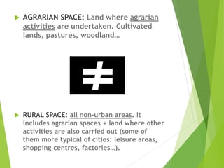  AGRARIAN SPACE: Land where agrarian
activities are undertaken. Cultivated
lands, pastures, woodland…
 RURAL SPACE: all non-urban areas. It
includes agrarian spaces + land where other
activities are also carried out (some of
them more typical of cities: leisure areas,
shopping centres, factories…).
 