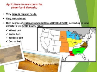 Agriculture in new countries
(America & Oceania)
• Very large & regular fields.
• Very mechanised.
• High degree of regional specialisation (MONOCULTURE) according to local
climate  ej: CROP BELTS (USA):
 Wheat belt
 Maize belt
 Tobacco belt
 Cotton belt
 