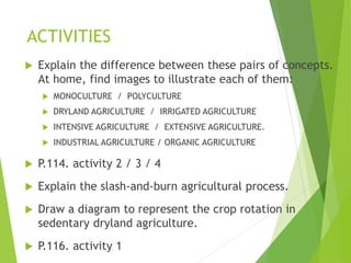 ACTIVITIES
 Explain the difference between these pairs of concepts.
At home, find images to illustrate each of them:
 MONOCULTURE / POLYCULTURE
 DRYLAND AGRICULTURE / IRRIGATED AGRICULTURE
 INTENSIVE AGRICULTURE / EXTENSIVE AGRICULTURE.
 INDUSTRIAL AGRICULTURE / ORGANIC AGRICULTURE
 P.114. activity 2 / 3 / 4
 Explain the slash-and-burn agricultural process.
 Draw a diagram to represent the crop rotation in
sedentary dryland agriculture.
 P.116. activity 1
 