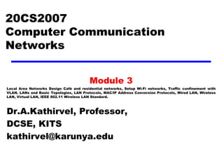 20CS2007
Computer Communication
Networks
Module 3
Local Area Networks Design Café and residential networks, Setup Wi-Fi networks, Traffic confinement with
VLAN. LANs and Basic Topologies, LAN Protocols, MAC/IP Address Conversion Protocols, Wired LAN, Wireless
LAN, Virtual LAN, IEEE 802.11 Wireless LAN Standard.
Dr.A.Kathirvel, Professor,
DCSE, KITS
kathirvel@karunya.edu
 