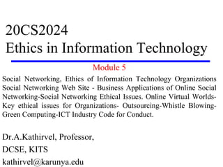 20CS2024
Ethics in Information Technology
Module 5
Social Networking, Ethics of Information Technology Organizations
Social Networking Web Site - Business Applications of Online Social
Networking-Social Networking Ethical Issues. Online Virtual Worlds-
Key ethical issues for Organizations- Outsourcing-Whistle Blowing-
Green Computing-ICT Industry Code for Conduct.
Dr.A.Kathirvel, Professor,
DCSE, KITS
kathirvel@karunya.edu
 