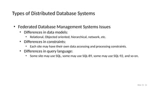 Slide 25- 10
Types of Distributed Database Systems
• Federated Database Management Systems Issues
• Differences in data models:
• Relational, Objected oriented, hierarchical, network, etc.
• Differences in constraints:
• Each site may have their own data accessing and processing constraints.
• Differences in query language:
• Some site may use SQL, some may use SQL-89, some may use SQL-92, and so on.
 