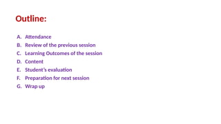 Outline:
A. Attendance
B. Review of the previous session
C. Learning Outcomes of the session
D. Content
E. Student’s evaluation
F. Preparation for next session
G. Wrap up
 