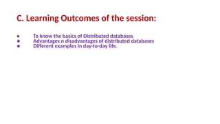 C. Learning Outcomes of the session:
• To know the basics of Distributed databases
● Advantages n disadvantages of distributed databases
● Different examples in day-to-day life.
 
