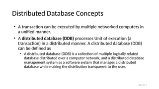 Slide 25- 7
Distributed Database Concepts
• A transaction can be executed by multiple networked computers in
a unified manner.
• A distributed database (DDB) processes Unit of execution (a
transaction) in a distributed manner. A distributed database (DDB)
can be defined as
• A distributed database (DDB) is a collection of multiple logically related
database distributed over a computer network, and a distributed database
management system as a software system that manages a distributed
database while making the distribution transparent to the user.
 