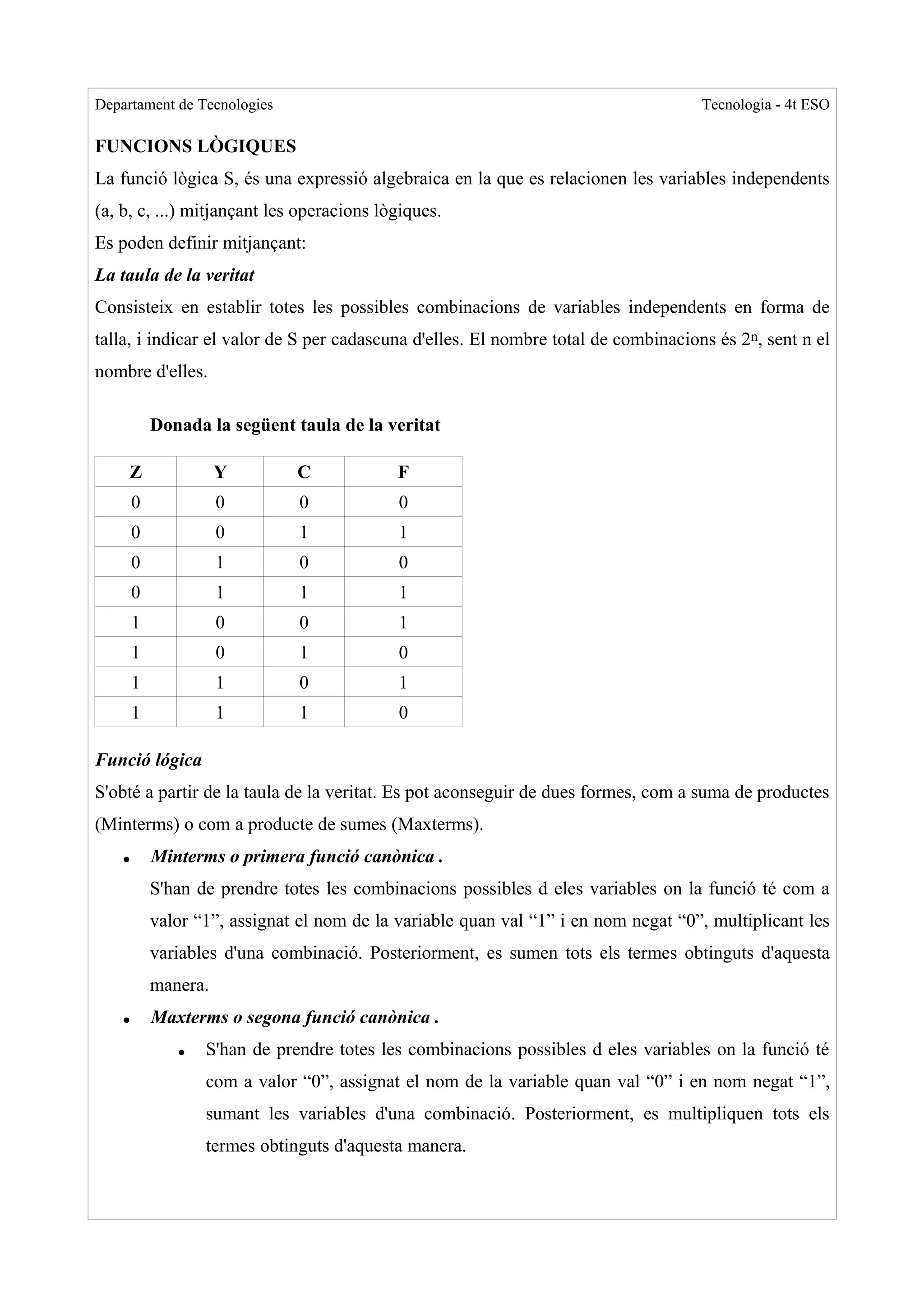 Departament de Tecnologies                                                           Tecnologia - 4t ESO

FUNCIONS LÒGIQUES
La funció lògica S, és una expressió algebraica en la que es relacionen les variables independents
(a, b, c, ...) mitjançant les operacions lògiques.
Es poden definir mitjançant:
La taula de la veritat
Consisteix en establir totes les possibles combinacions de variables independents en forma de
talla, i indicar el valor de S per cadascuna d'elles. El nombre total de combinacions és 2n, sent n el
nombre d'elles.

            Donada la següent taula de la veritat

     Z                Y        C             F
        0             0         0            0
        0             0         1            1
        0             1         0            0
        0             1         1            1
        1             0         0            1
        1             0         1            0
        1             1         0            1
        1             1         1            0

Funció lógica
S'obté a partir de la taula de la veritat. Es pot aconseguir de dues formes, com a suma de productes
(Minterms) o com a producte de sumes (Maxterms).
    ●       Minterms o primera funció canònica .
            S'han de prendre totes les combinacions possibles d eles variables on la funció té com a
            valor “1”, assignat el nom de la variable quan val “1” i en nom negat “0”, multiplicant les
            variables d'una combinació. Posteriorment, es sumen tots els termes obtinguts d'aquesta
            manera.
    ●       Maxterms o segona funció canònica .
               ●   S'han de prendre totes les combinacions possibles d eles variables on la funció té
                   com a valor “0”, assignat el nom de la variable quan val “0” i en nom negat “1”,
                   sumant les variables d'una combinació. Posteriorment, es multipliquen tots els
                   termes obtinguts d'aquesta manera.
 