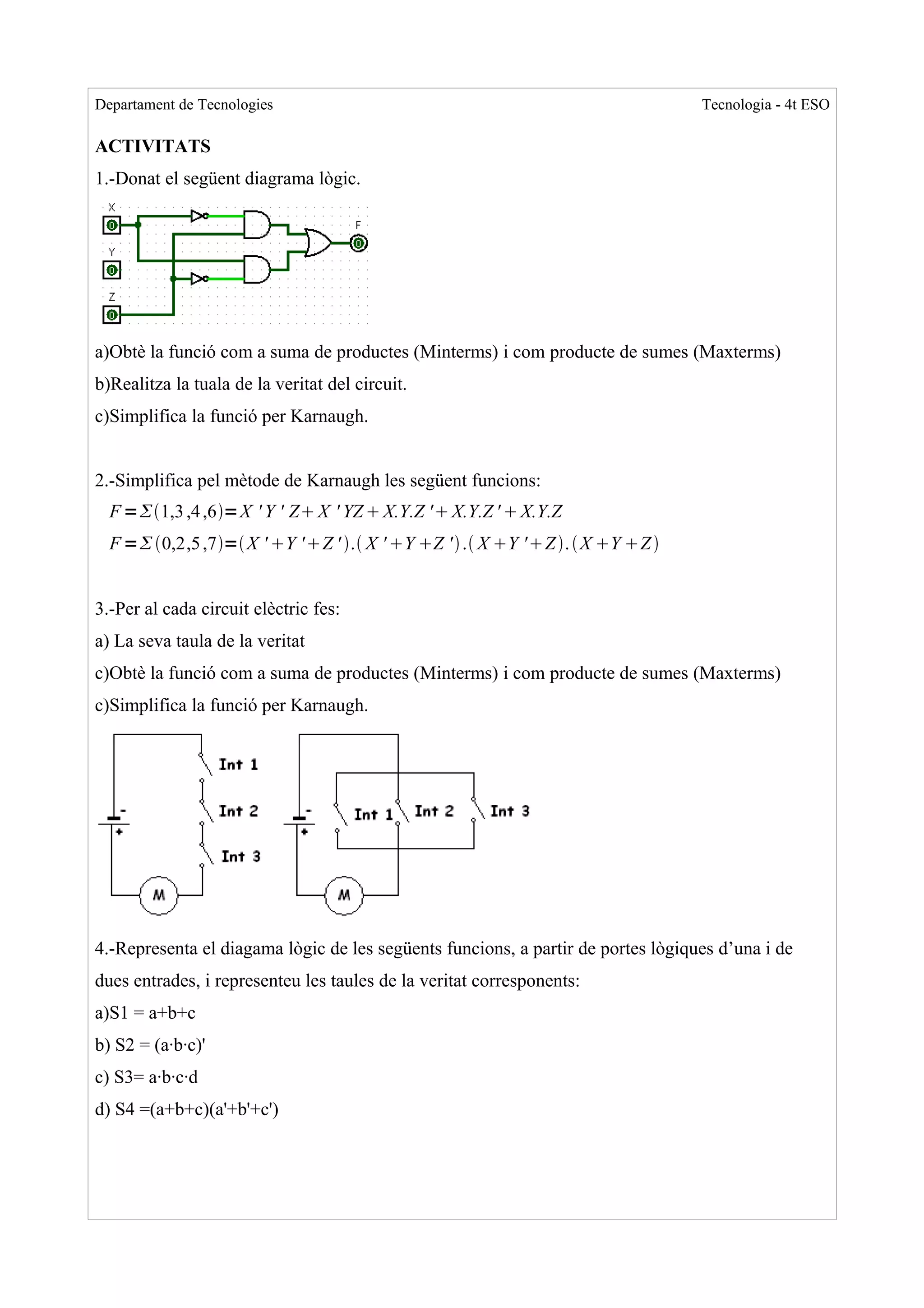 Departament de Tecnologies                                                        Tecnologia - 4t ESO

ACTIVITATS
1.-Donat el següent diagrama lògic.




a)Obtè la funció com a suma de productes (Minterms) i com producte de sumes (Maxterms)
b)Realitza la tuala de la veritat del circuit.
c)Simplifica la funció per Karnaugh.


2.-Simplifica pel mètode de Karnaugh les següent funcions:
  F =1,3 ,4 ,6=X ' Y ' Z X ' YZ  X.Y.Z ' X.Y.Z '  X.Y.Z
  F = 0,2,5 ,7= X ' Y ' Z ' . X ' Y Z '  . X Y 'Z .  X Y Z 


3.-Per al cada circuit elèctric fes:
a) La seva taula de la veritat
c)Obtè la funció com a suma de productes (Minterms) i com producte de sumes (Maxterms)
c)Simplifica la funció per Karnaugh.




4.-Representa el diagama lògic de les següents funcions, a partir de portes lògiques d’una i de
dues entrades, i representeu les taules de la veritat corresponents:
a)S1 = a+b+c
b) S2 = (a·b·c)'
c) S3= a·b·c·d
d) S4 =(a+b+c)(a'+b'+c')
 
