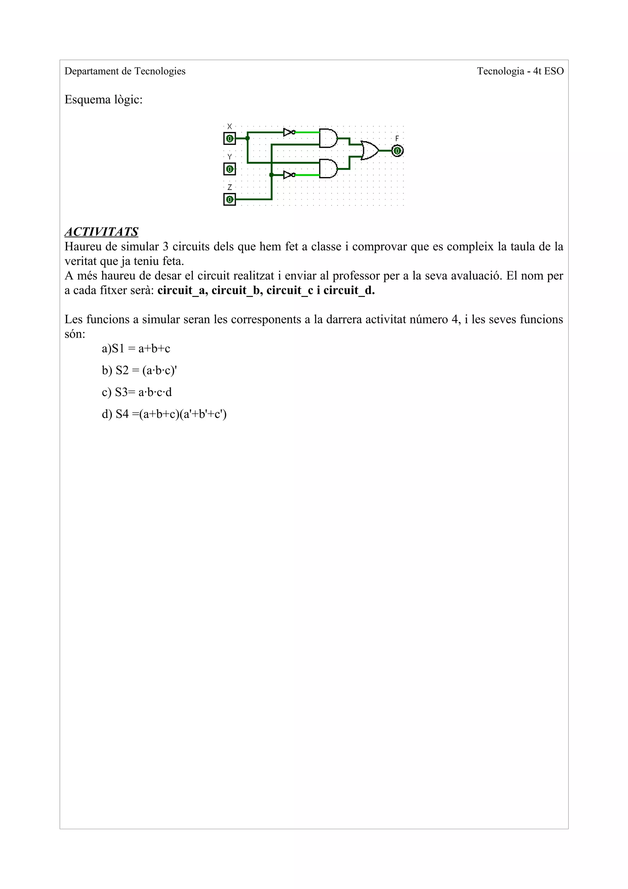 Departament de Tecnologies                                                        Tecnologia - 4t ESO

Esquema lògic:




ACTIVITATS
Haureu de simular 3 circuits dels que hem fet a classe i comprovar que es compleix la taula de la
veritat que ja teniu feta.
A més haureu de desar el circuit realitzat i enviar al professor per a la seva avaluació. El nom per
a cada fitxer serà: circuit_a, circuit_b, circuit_c i circuit_d.

Les funcions a simular seran les corresponents a la darrera activitat número 4, i les seves funcions
són:
       a)S1 = a+b+c
        b) S2 = (a·b·c)'
        c) S3= a·b·c·d
        d) S4 =(a+b+c)(a'+b'+c')
 