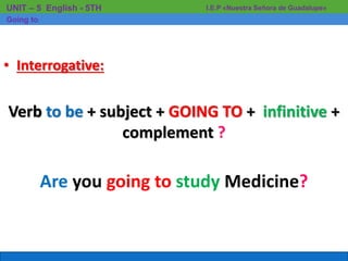 I.E.P «Nuestra Señora de Guadalupe»UNIT – 5 English - 5TH
Going to
• Interrogative:
Verb to be + subject + GOING TO + infinitive +
complement ?
Are you going to study Medicine?
 