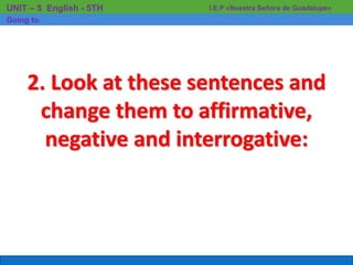 I.E.P «Nuestra Señora de Guadalupe»UNIT – 5 English - 5TH
Going to
2. Look at these sentences and
change them to affirmative,
negative and interrogative:
 