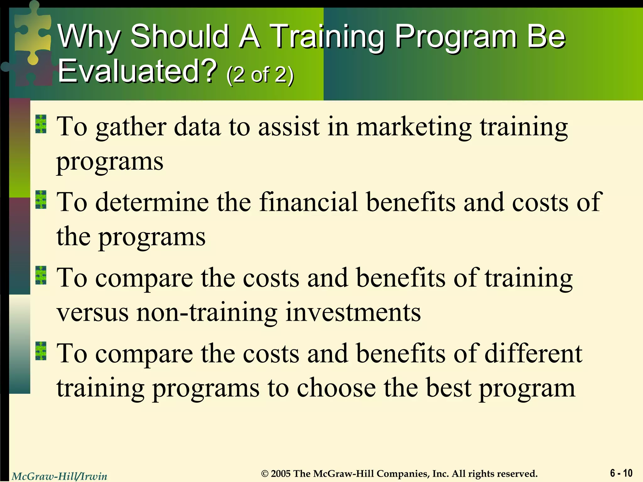 McGraw-Hill/Irwin © 2005 The McGraw-Hill Companies, Inc. All rights reserved. 6 - 10
Why Should A Training Program BeWhy Should A Training Program Be
Evaluated?Evaluated? (2 of 2)(2 of 2)
To gather data to assist in marketing training
programs
To determine the financial benefits and costs of
the programs
To compare the costs and benefits of training
versus non-training investments
To compare the costs and benefits of different
training programs to choose the best program
 