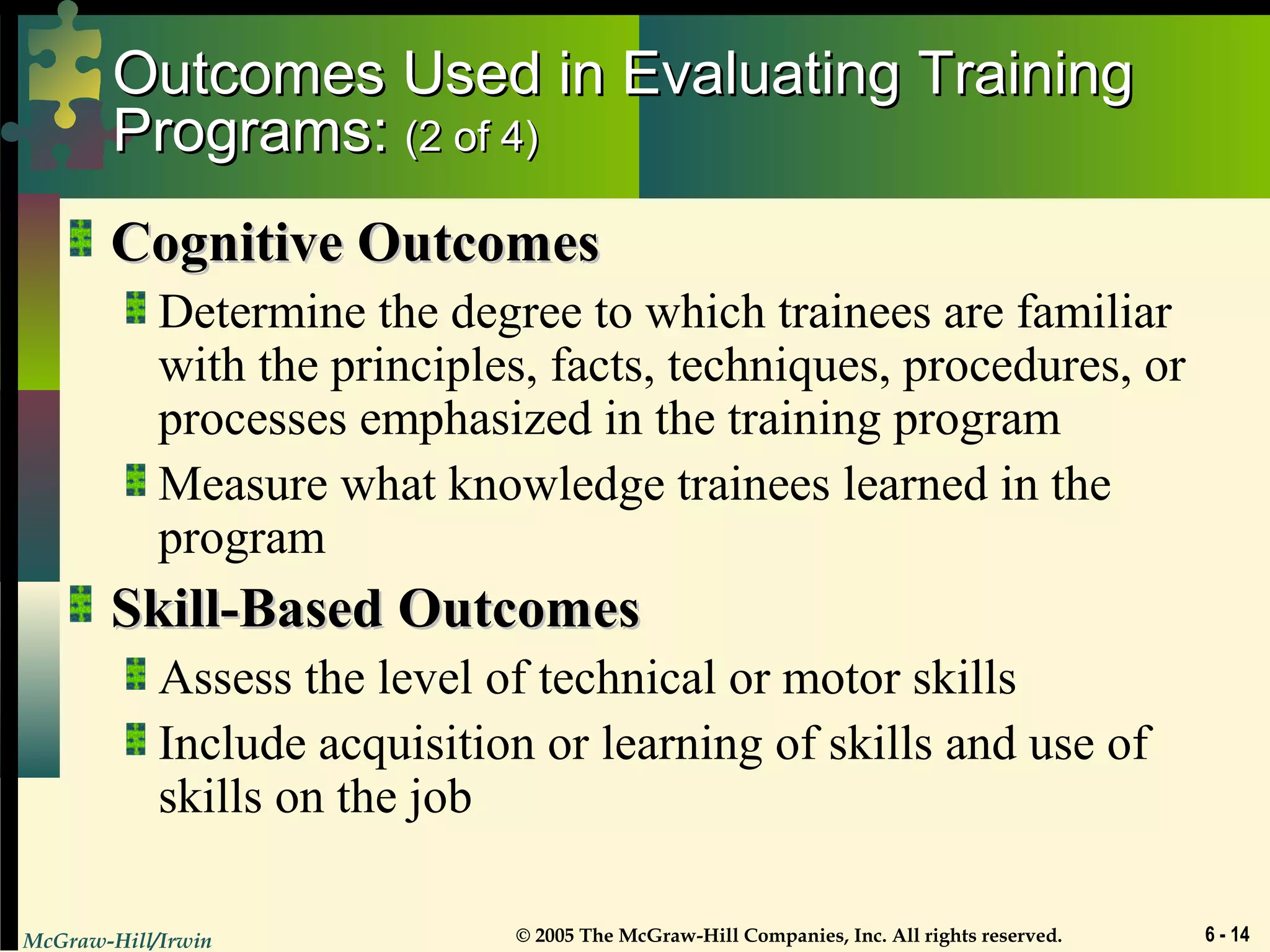 McGraw-Hill/Irwin © 2005 The McGraw-Hill Companies, Inc. All rights reserved. 6 - 14
Outcomes Used in Evaluating TrainingOutcomes Used in Evaluating Training
Programs:Programs: (2 of 4)(2 of 4)
Cognitive OutcomesCognitive Outcomes
Determine the degree to which trainees are familiar
with the principles, facts, techniques, procedures, or
processes emphasized in the training program
Measure what knowledge trainees learned in the
program
Skill-Based OutcomesSkill-Based Outcomes
Assess the level of technical or motor skills
Include acquisition or learning of skills and use of
skills on the job
 