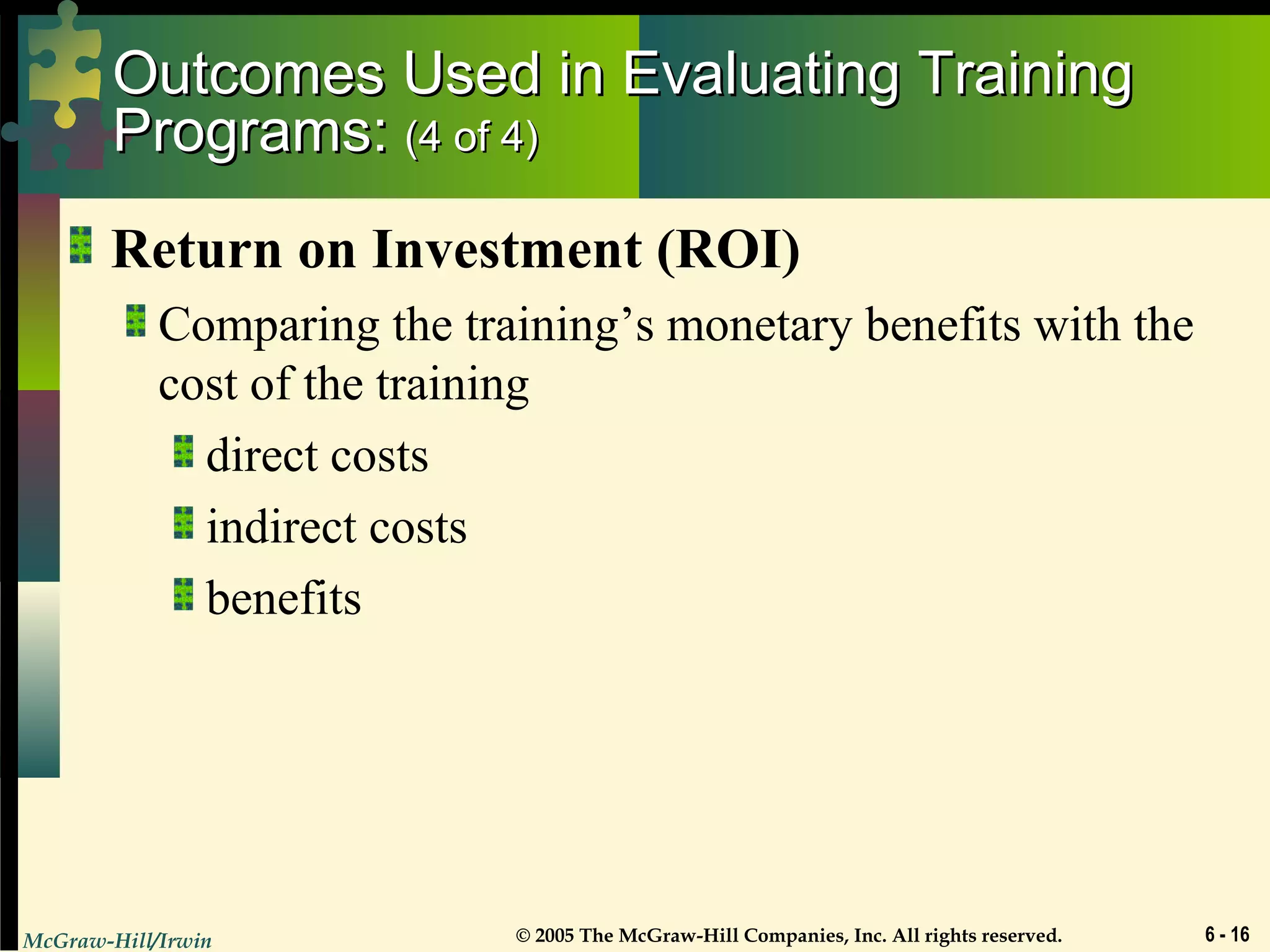 McGraw-Hill/Irwin © 2005 The McGraw-Hill Companies, Inc. All rights reserved. 6 - 16
Outcomes Used in Evaluating TrainingOutcomes Used in Evaluating Training
Programs:Programs: (4 of 4)(4 of 4)
Return on Investment (ROI)
Comparing the training’s monetary benefits with the
cost of the training
direct costs
indirect costs
benefits
 