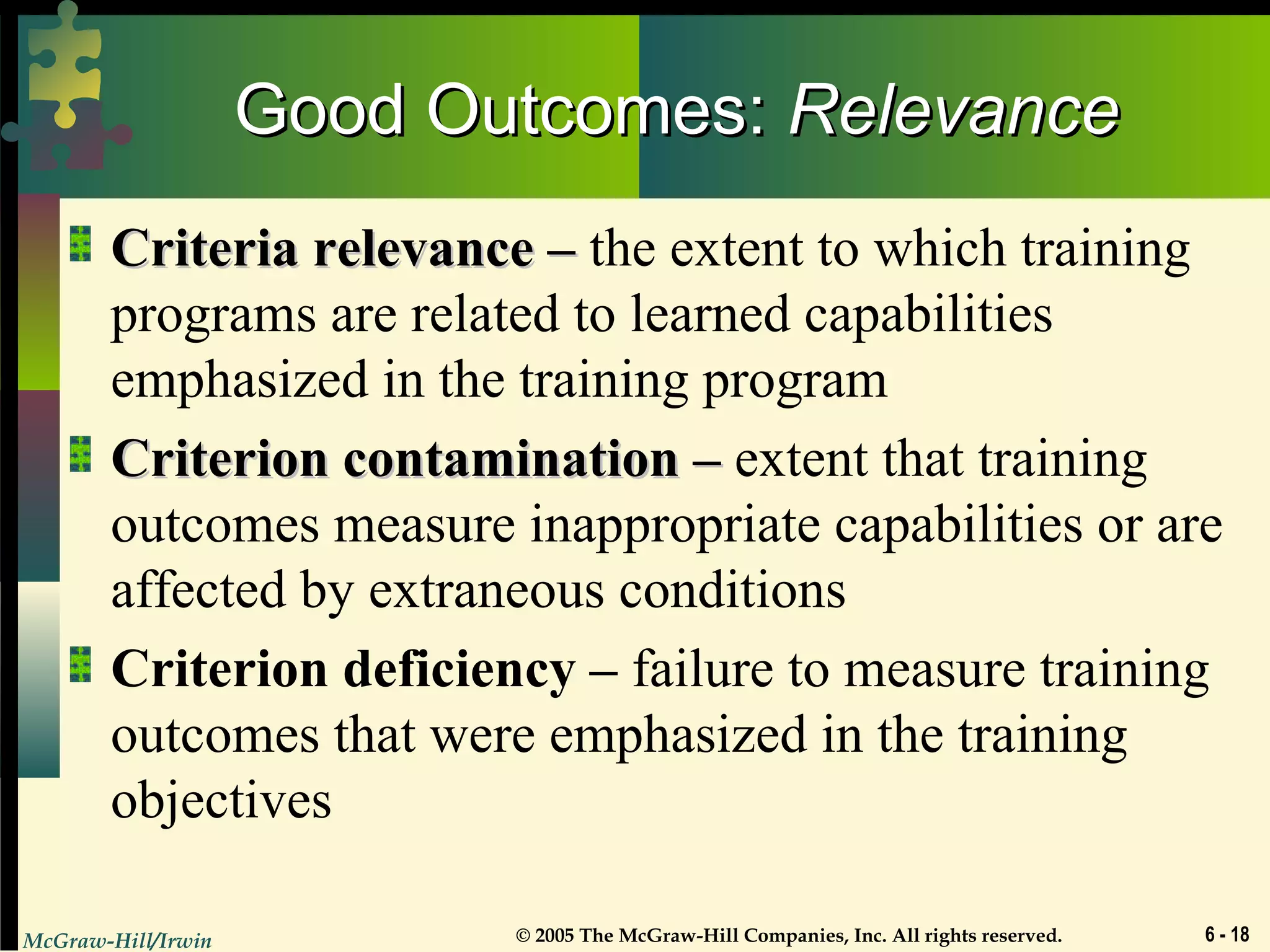 McGraw-Hill/Irwin © 2005 The McGraw-Hill Companies, Inc. All rights reserved. 6 - 18
Good Outcomes:Good Outcomes: RelevanceRelevance
Criteria relevance –Criteria relevance – the extent to which training
programs are related to learned capabilities
emphasized in the training program
Criterion contamination –Criterion contamination – extent that training
outcomes measure inappropriate capabilities or are
affected by extraneous conditions
Criterion deficiency – failure to measure training
outcomes that were emphasized in the training
objectives
 