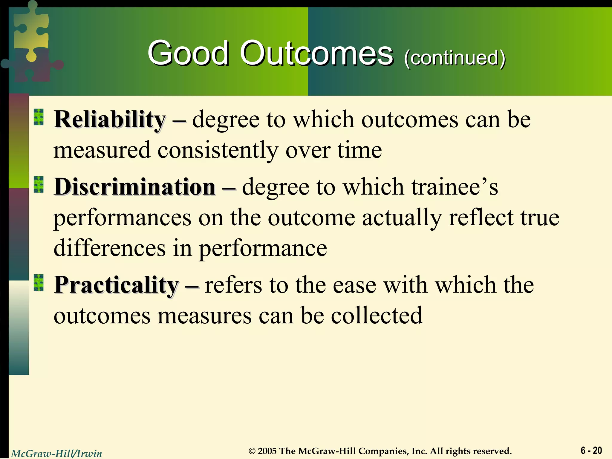 McGraw-Hill/Irwin © 2005 The McGraw-Hill Companies, Inc. All rights reserved. 6 - 20
Good OutcomesGood Outcomes (continued)(continued)
Reliability –Reliability – degree to which outcomes can be
measured consistently over time
Discrimination –Discrimination – degree to which trainee’s
performances on the outcome actually reflect true
differences in performance
Practicality –Practicality – refers to the ease with which the
outcomes measures can be collected
 