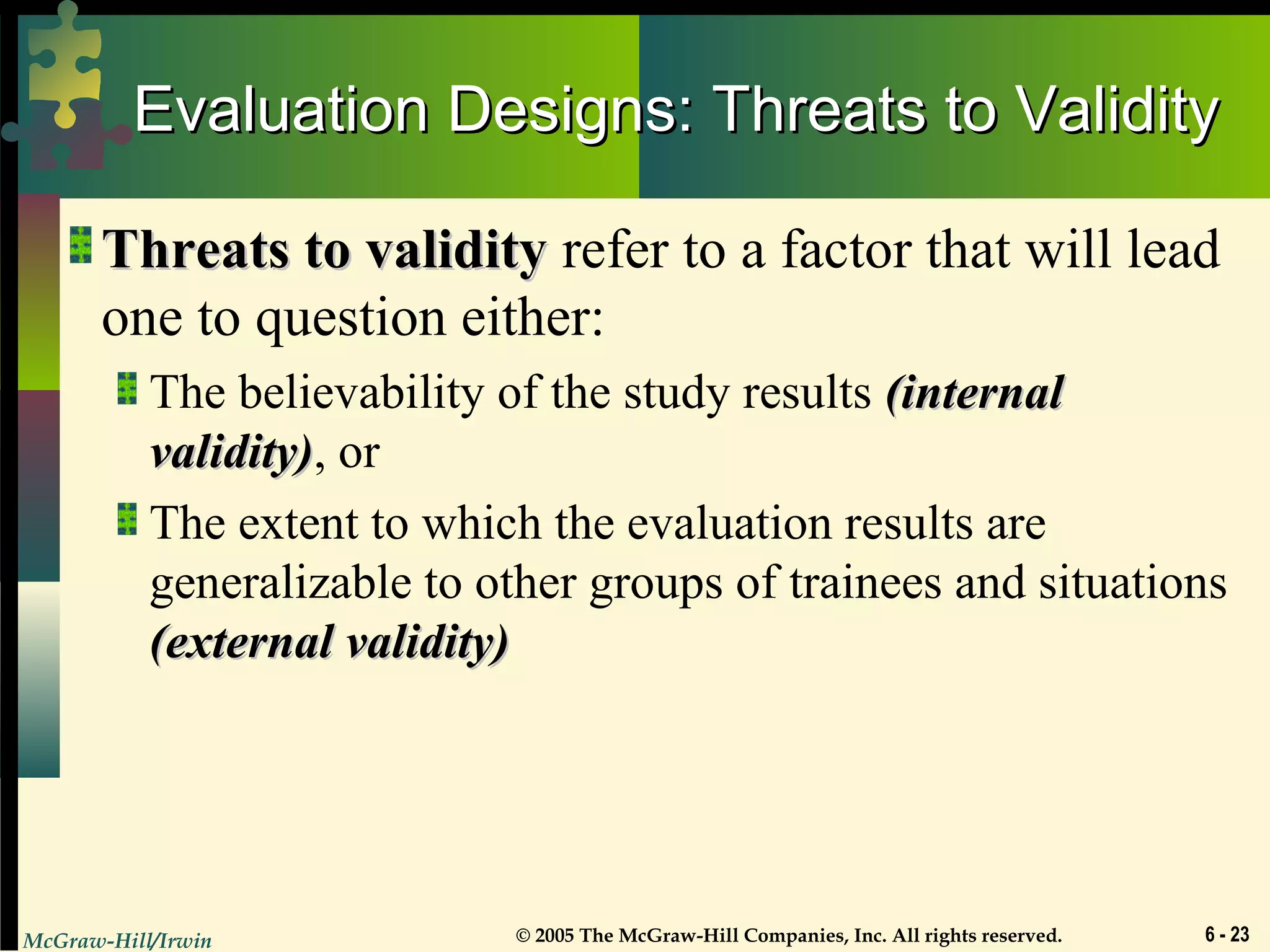 McGraw-Hill/Irwin © 2005 The McGraw-Hill Companies, Inc. All rights reserved. 6 - 23
Evaluation Designs: Threats to ValidityEvaluation Designs: Threats to Validity
Threats to validityThreats to validity refer to a factor that will lead
one to question either:
The believability of the study results (internal(internal
validity)validity), or
The extent to which the evaluation results are
generalizable to other groups of trainees and situations
(external validity)(external validity)
 