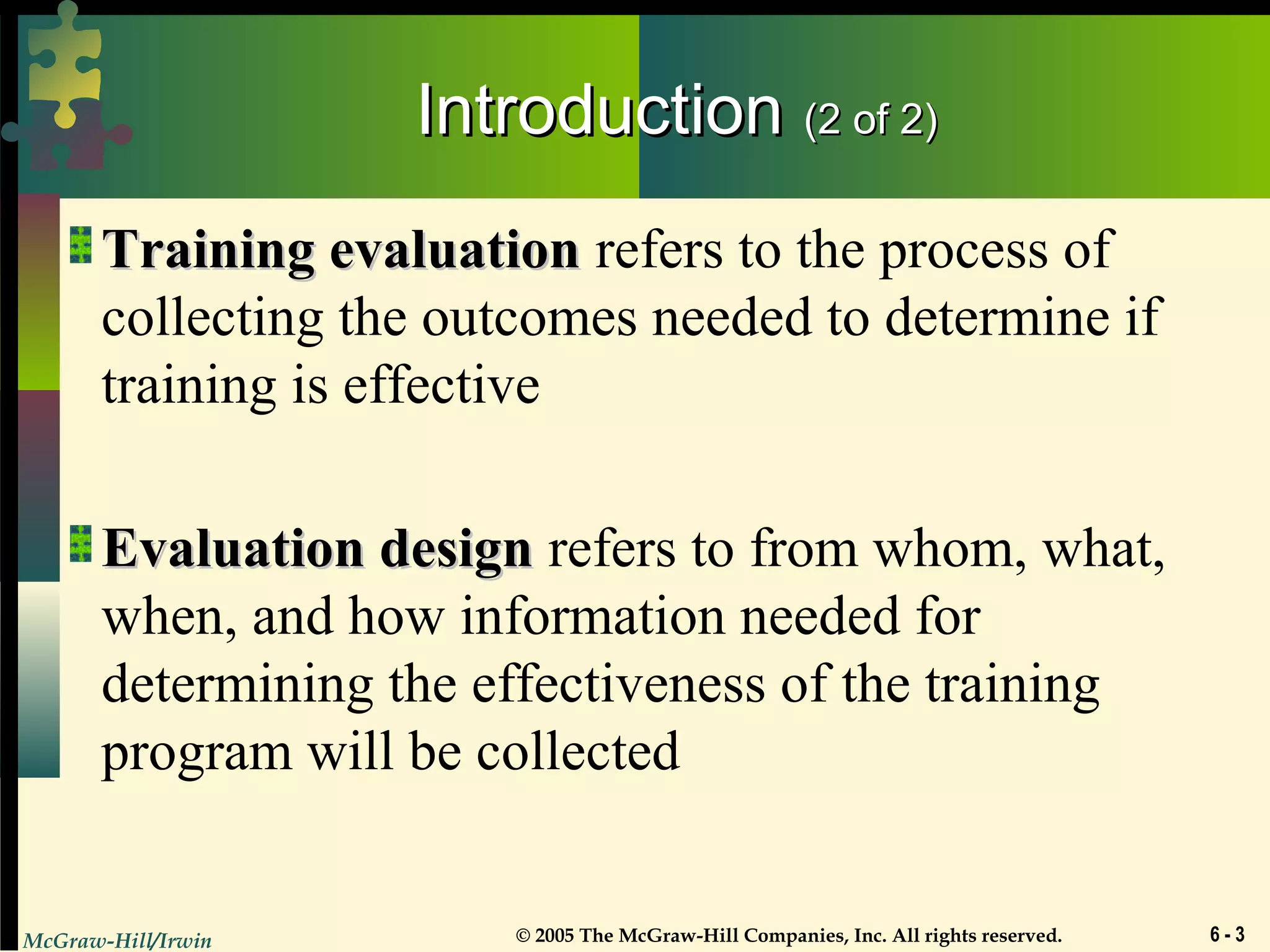 McGraw-Hill/Irwin © 2005 The McGraw-Hill Companies, Inc. All rights reserved. 6 - 3
IntroductionIntroduction (2 of 2)(2 of 2)
Training evaluationTraining evaluation refers to the process of
collecting the outcomes needed to determine if
training is effective
Evaluation designEvaluation design refers to from whom, what,
when, and how information needed for
determining the effectiveness of the training
program will be collected
 
