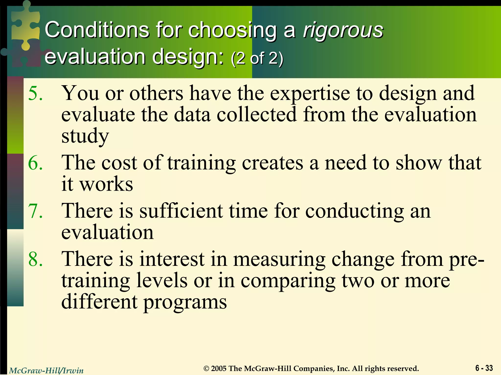 McGraw-Hill/Irwin © 2005 The McGraw-Hill Companies, Inc. All rights reserved. 6 - 33
Conditions for choosing aConditions for choosing a rigorousrigorous
evaluation design:evaluation design: (2 of 2)(2 of 2)
5. You or others have the expertise to design and
evaluate the data collected from the evaluation
study
6. The cost of training creates a need to show that
it works
7. There is sufficient time for conducting an
evaluation
8. There is interest in measuring change from pre-
training levels or in comparing two or more
different programs
 