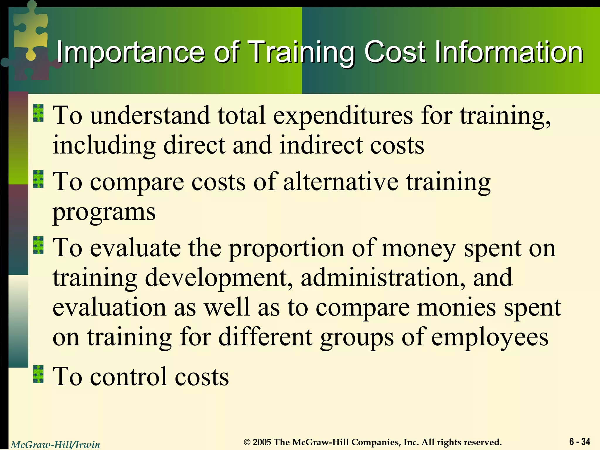 McGraw-Hill/Irwin © 2005 The McGraw-Hill Companies, Inc. All rights reserved. 6 - 34
Importance of Training Cost InformationImportance of Training Cost Information
To understand total expenditures for training,
including direct and indirect costs
To compare costs of alternative training
programs
To evaluate the proportion of money spent on
training development, administration, and
evaluation as well as to compare monies spent
on training for different groups of employees
To control costs
 