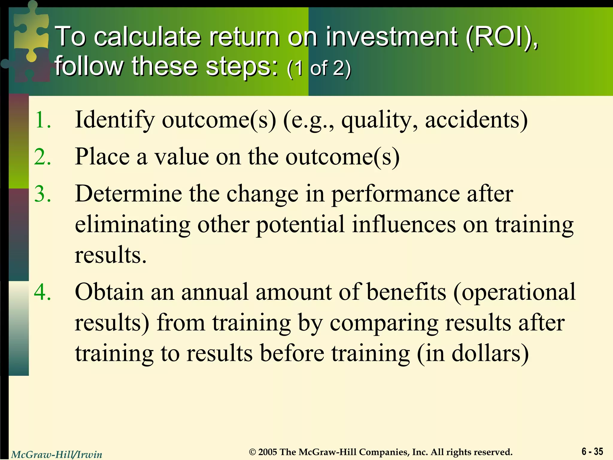 McGraw-Hill/Irwin © 2005 The McGraw-Hill Companies, Inc. All rights reserved. 6 - 35
To calculate return on investment (ROI),To calculate return on investment (ROI),
follow these steps:follow these steps: (1 of 2)(1 of 2)
1. Identify outcome(s) (e.g., quality, accidents)
2. Place a value on the outcome(s)
3. Determine the change in performance after
eliminating other potential influences on training
results.
4. Obtain an annual amount of benefits (operational
results) from training by comparing results after
training to results before training (in dollars)
 