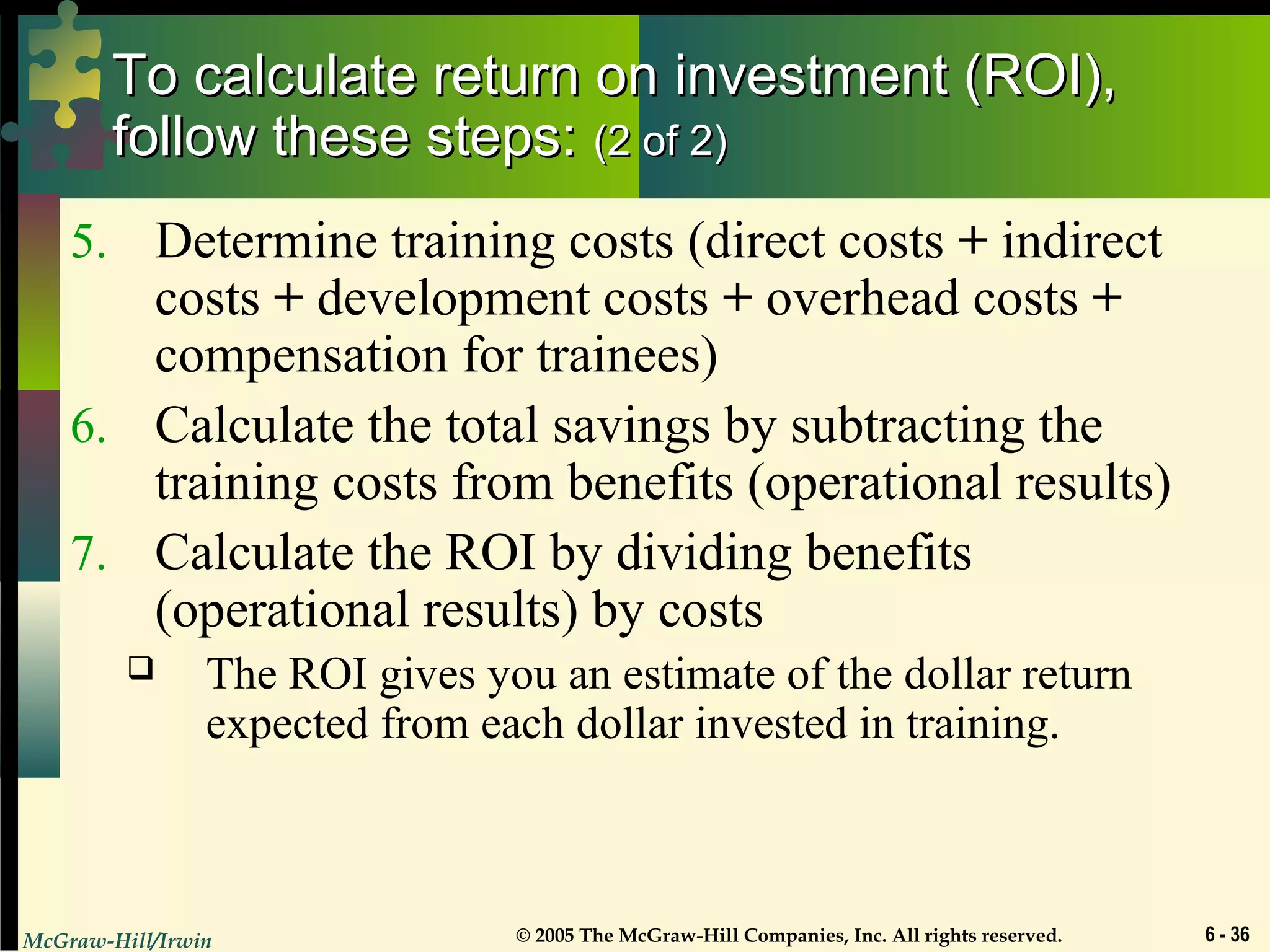 McGraw-Hill/Irwin © 2005 The McGraw-Hill Companies, Inc. All rights reserved. 6 - 36
To calculate return on investment (ROI),To calculate return on investment (ROI),
follow these steps:follow these steps: (2 of 2)(2 of 2)
5. Determine training costs (direct costs + indirect
costs + development costs + overhead costs +
compensation for trainees)
6. Calculate the total savings by subtracting the
training costs from benefits (operational results)
7. Calculate the ROI by dividing benefits
(operational results) by costs
 The ROI gives you an estimate of the dollar return
expected from each dollar invested in training.
 