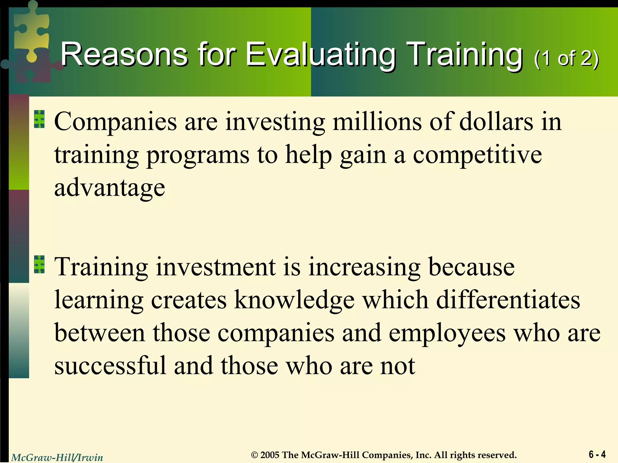 McGraw-Hill/Irwin © 2005 The McGraw-Hill Companies, Inc. All rights reserved. 6 - 4
Reasons for Evaluating TrainingReasons for Evaluating Training (1 of 2)(1 of 2)
Companies are investing millions of dollars in
training programs to help gain a competitive
advantage
Training investment is increasing because
learning creates knowledge which differentiates
between those companies and employees who are
successful and those who are not
 