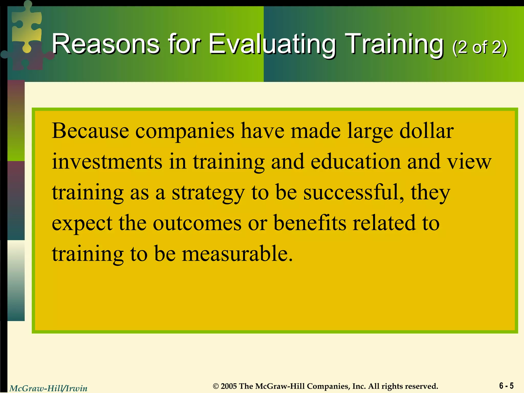 McGraw-Hill/Irwin © 2005 The McGraw-Hill Companies, Inc. All rights reserved. 6 - 5
Reasons for Evaluating TrainingReasons for Evaluating Training (2 of 2)(2 of 2)
Because companies have made large dollar
investments in training and education and view
training as a strategy to be successful, they
expect the outcomes or benefits related to
training to be measurable.
 
