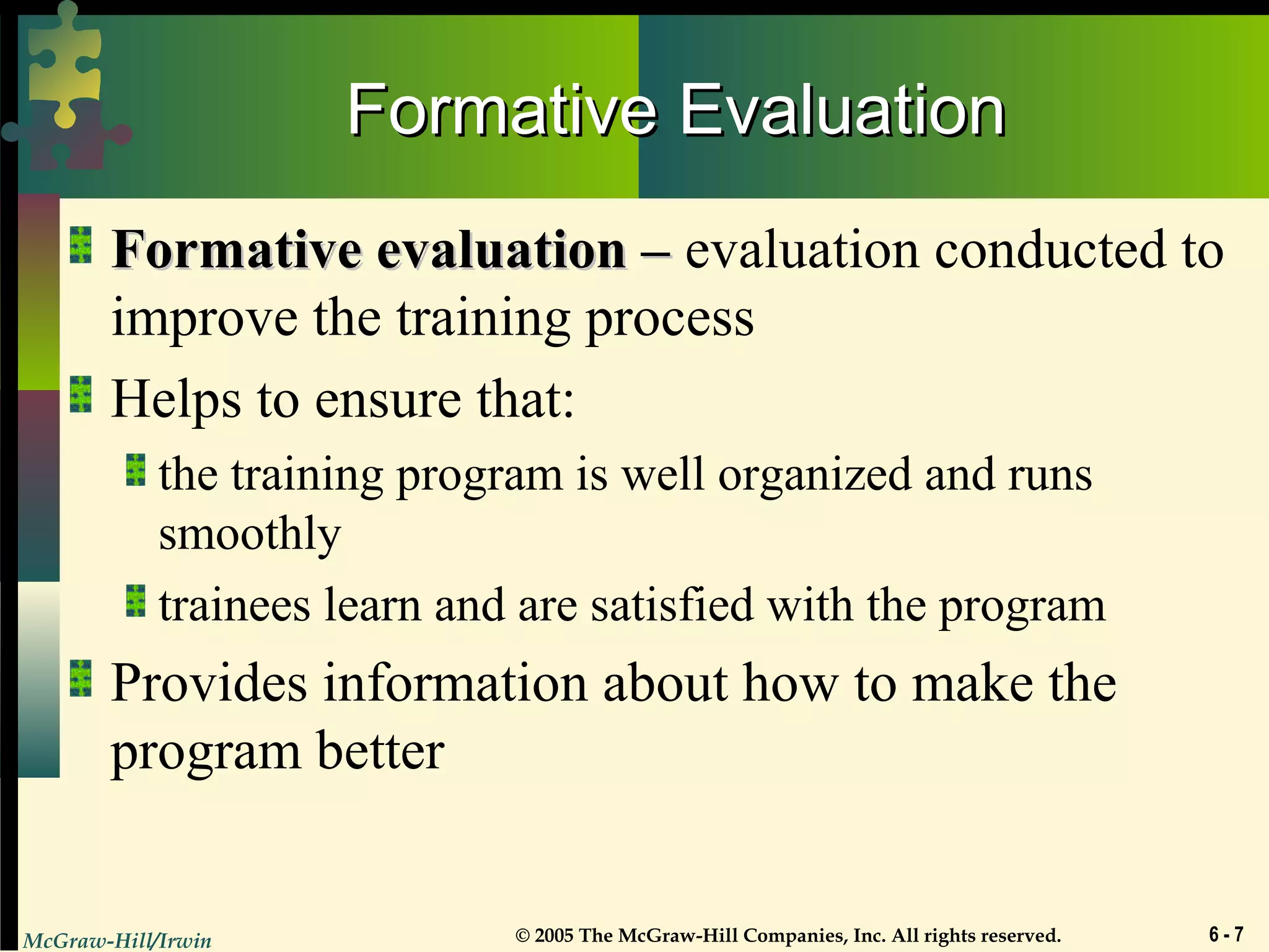 McGraw-Hill/Irwin © 2005 The McGraw-Hill Companies, Inc. All rights reserved. 6 - 7
Formative EvaluationFormative Evaluation
Formative evaluation –Formative evaluation – evaluation conducted to
improve the training process
Helps to ensure that:
the training program is well organized and runs
smoothly
trainees learn and are satisfied with the program
Provides information about how to make the
program better
 