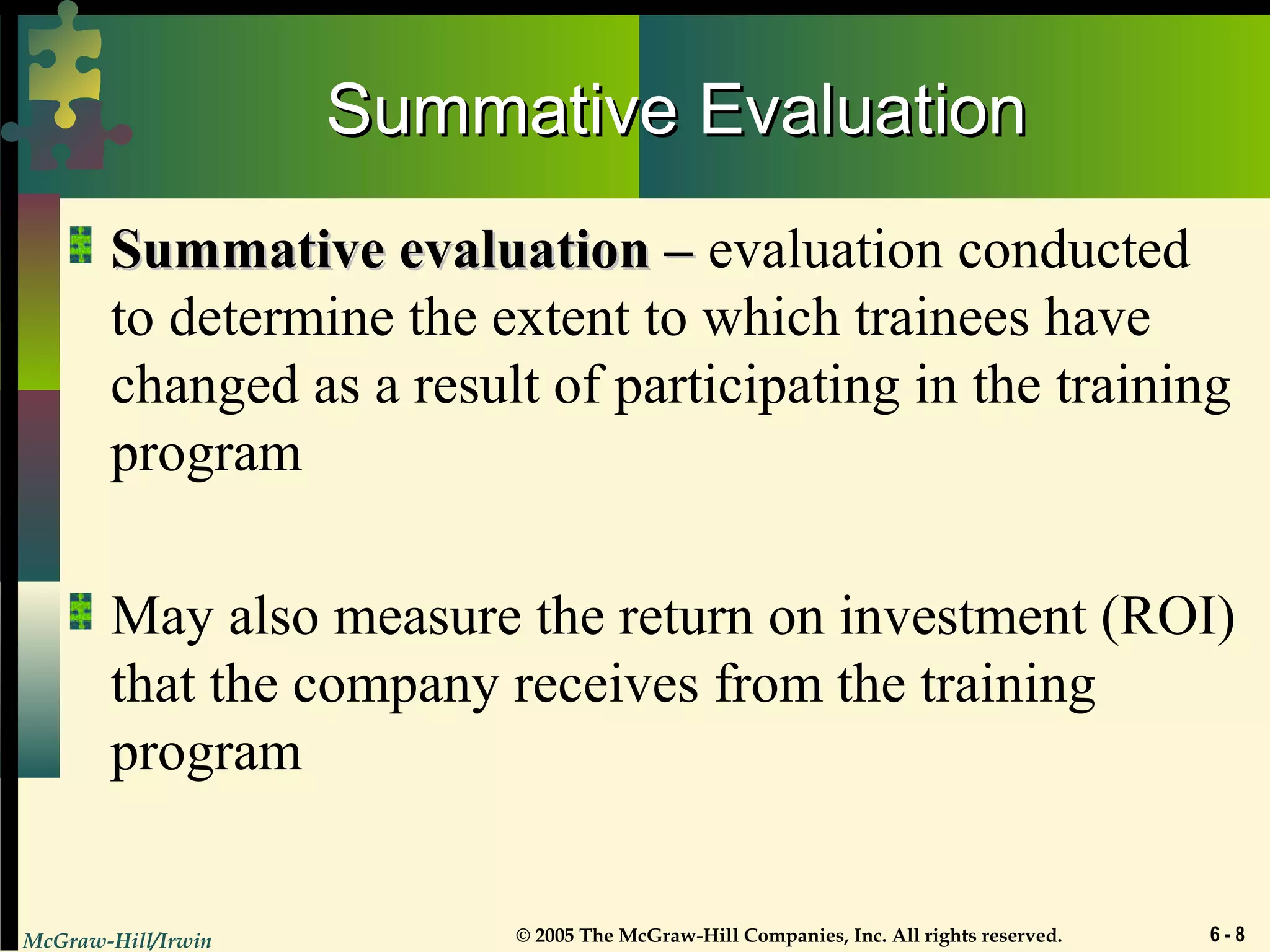McGraw-Hill/Irwin © 2005 The McGraw-Hill Companies, Inc. All rights reserved. 6 - 8
Summative EvaluationSummative Evaluation
Summative evaluation –Summative evaluation – evaluation conducted
to determine the extent to which trainees have
changed as a result of participating in the training
program
May also measure the return on investment (ROI)
that the company receives from the training
program
 