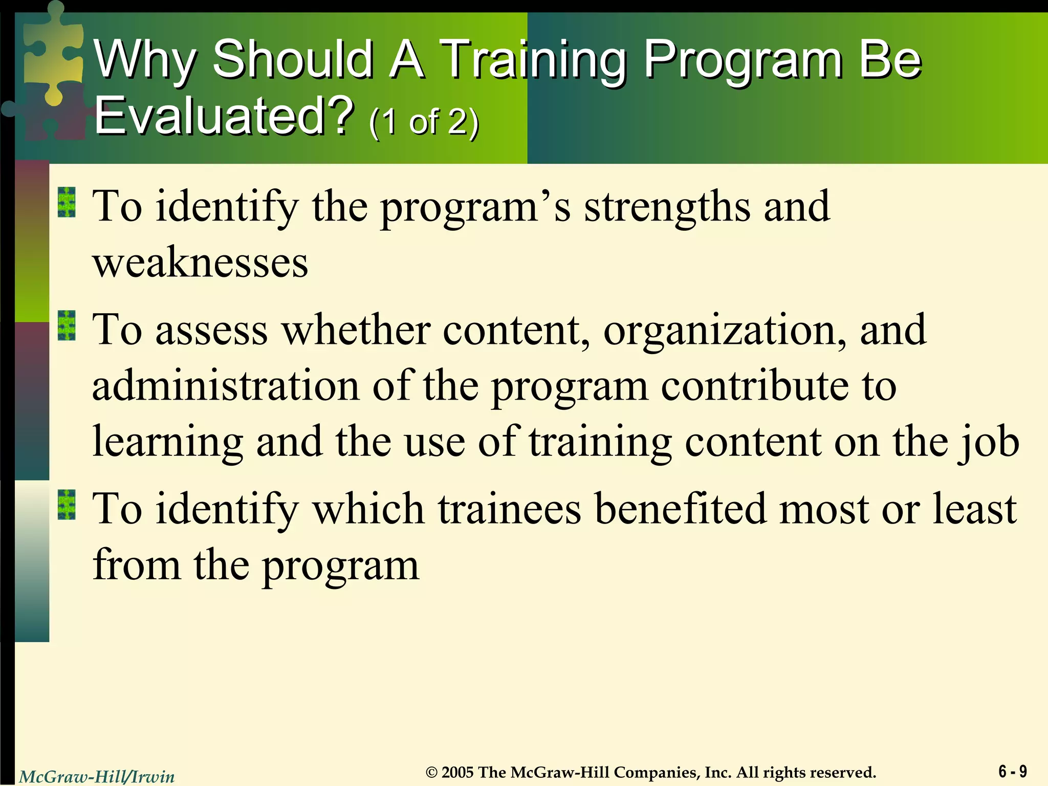 McGraw-Hill/Irwin © 2005 The McGraw-Hill Companies, Inc. All rights reserved. 6 - 9
Why Should A Training Program BeWhy Should A Training Program Be
Evaluated?Evaluated? (1 of 2)(1 of 2)
To identify the program’s strengths and
weaknesses
To assess whether content, organization, and
administration of the program contribute to
learning and the use of training content on the job
To identify which trainees benefited most or least
from the program
 