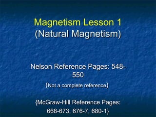 Magnetism Lesson 1
(Natural Magnetism)(Natural Magnetism)
Nelson Reference Pages: 548-Nelson Reference Pages: 548-
550550
((Not a complete referenceNot a complete reference))
{McGraw-Hill Reference Pages:{McGraw-Hill Reference Pages:
668-673, 676-7, 680-1}668-673, 676-7, 680-1}
 