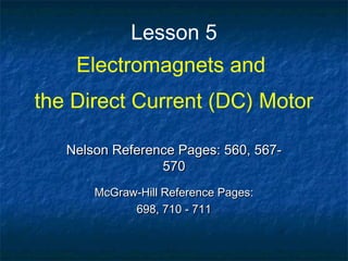 Lesson 5
Electromagnets and
the Direct Current (DC) Motor
Nelson Reference Pages: 560, 567-Nelson Reference Pages: 560, 567-
570570
McGraw-Hill Reference Pages:McGraw-Hill Reference Pages:
698, 710 - 711698, 710 - 711
 