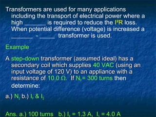 Transformers are used for many applications
including the transport of electrical power where a
high _______ is required to reduce the I²R loss.
When potential difference (voltage) is increased a
_______ - _____ transformer is used.
Example
AA step-down transformer (assumed ideal) has atransformer (assumed ideal) has a
secondary coil which suppliessecondary coil which supplies 40 VAC (using an(using an
input voltage of 120 V)input voltage of 120 V) to anto an appliance with aappliance with a
resistance ofresistance of 10.0 Ω. IfIf NP = 300 turns then
determine:
a.)a.) NS b.)b.) IP & IS
Ans. a.) 100 turns b.) I = 1.3 A, I = 4.0 A
 