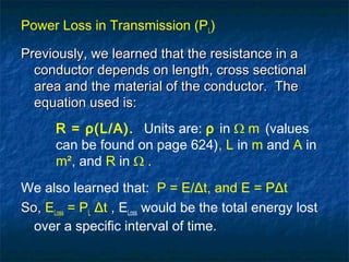 Power Loss in Transmission (PL)
Previously, we learned that the resistance in aPreviously, we learned that the resistance in a
conductor depends on length, cross sectionalconductor depends on length, cross sectional
area and the material of the conductor. Thearea and the material of the conductor. The
equation used is:equation used is:
R = ρ(L/A). Units are: ρ in Ω m (values
can be found on page 624), L in m and A in
m², and R in Ω .
We also learned that: P = E/Δt, and E = PΔt
So,So, ELoss = PL Δt ,, ELoss would be the total energy lost
over a specific interval of time.
 