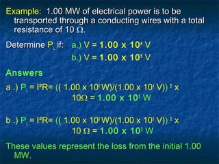 Example: 1.00 MW of electrical power is to be1.00 MW of electrical power is to be
transported through a conducting wires with a totaltransported through a conducting wires with a total
resistance of 10resistance of 10 Ω..
DetermineDetermine PL if:if: a.) V = 1.00 x 104
V
b.) V = 1.00 x 105
V
Answers
a .) PL = I²R= (( 1.00 x 106
W)/(1.00 x 104
V)) 2
x
10Ω = 1.00 x 105
W
b .) PL = I²R= (( 1.00 x 106
W)/(1.00 x 105
V)) 2
x
10 Ω = 1.00 x 103
W
These values represent the loss from the initial 1.00
MW.
 