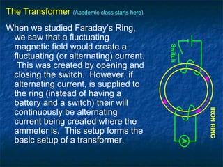 The Transformer (Academic class starts here)
When we studied Faraday’s Ring,
we saw that a fluctuating
magnetic field would create a
fluctuating (or alternating) current.
This was created by opening and
closing the switch. However, if
alternating current, is supplied to
the ring (instead of having a
battery and a switch) their will
continuously be alternating
current being created where the
ammeter is. This setup forms the
basic setup of a transformer.
A
IRONRING
Switch
 