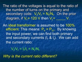 The ratio of the voltages is equal to the ratio ofThe ratio of the voltages is equal to the ratio of
the number of turns on the primary andthe number of turns on the primary and
secondary coils:secondary coils: VS/VP = NS/NP. On the prior. On the prior
diagram, ifdiagram, if VP = 120 V then VS = _____ V.
An ideal transformer is assumed to be 100%
efficient. This means: PIN = POUT. By knowing
the input power, we can find both primary
and secondary currents (IP & IS). We can add
the current ratio:
VS/VP = IP/IS = NS/NP
Why is the current ratio different?
 