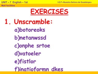 EXERCISES
a)botoreoks
b)netanwssd
c)onphe srtoe
d)vatoeler
e)fistlor
f)inatioformn dkes
I.E.P «Nuestra Señora de Guadalupe»UNIT – 7 English – 1st
Mall facilities
1. Unscramble:
 