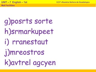 g)posrts sorte
h)srmarkupeet
i) rranestaut
j)mreostros
k)avtrel agcyen
I.E.P «Nuestra Señora de Guadalupe»UNIT – 7 English – 1st
Mall facilities
 