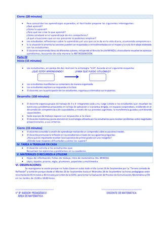 Vl. OBSERVACIONES:
Se reprograma la sesión porque no hubo clases en aulas todo el día Lunes 19 de Septiembre por la “Tercera Jornada de
Reflexión” y también porque desde el Martes 20 de Septiembre hasta el Miércoles 28 de Septiembre las horas pedagógicas serán
recortadasde 45 minutos a 40 minutos por ordende la SDFG, para tomar la Evaluación de Proceso de Comunicación, Matemática yCTA
en las tardes de 15:00 a 18:00 horas.
----------------------------------------- -------------------------------------------
V° B° ASESOR PEDAGÓGICO DOCENTE DE MATEMÁTICA
ÁREA DE MATEMÁTICA
Cierre:(20 minutos)
 Para consolidar los aprendizajes esperados, el facilitador propone las siguientes interrogantes:
¿Qué aprendí?
¿Cómo lo aprendí?
¿Para qué me sirve lo que aprendí?
¿Cómo colaboré en el aprendizaje de mis compañeros?
¿A qué situaciones que se nos presente lo podemos emplear?
 Los estudiantes reflexionan sobre lo aprendido y el uso que se le da en la vida diaria, asumiendo compromiso s.
 Si la situación lo amerita las sesiones puedenser reajustadas o retroalimentadascon el mapeo yla ruta de trabajo elaborada
con los estudiantes.
 El docente recomienda libros de diferentes autores, incluyendo el libro de 3ro.delMINEDU, elestudiante resuelve los ejercicios
y problemas, buscando de esta manera la METACOGNICIÓN.
Parte 02
Inicio:(15 minutos)
 Los estudiantes, en pareja de dos realizan la estrategia “U.A”, basada en el siguiente esquema:
¿QUÉ ESTOY APRENDIENDO? ¿PARA QUÉ PUEDO UTILIZARLO?
 Los estudiantes manifiestansu comentario de manera organizada.
 Los estudiantes explicansus respuestas a la clase.
 El docente, con la participaciónde los estudiantes, organiza ysistematiza sus respuestas.
Desarrollo: (150 minutos)
 El docente organiza grupos de trabajo de 3 o 4 integrantes cada uno, luego solicita a los estudiantes que: resuelvan los
ejercicios y problemas propuestos en la hoja de aplicación o la práctica dirigida, en equipos cooperativos, incidiendo en el
desarrollo de competencias y de capacidades, a través de sus procesos cognitivos, la transferencia guiada y com binando
capacidades.
 Cada equipo de trabajo expone sus respuestas a la clase.
 El docente monitorea ypone atenciónen la estrategia utilizada por los estudiantespara resolver problemas sobre magnitudes
proporcionales, y sus criterios.
Cierre:(15 minutos)
 El docente consolida la sesiónde aprendizaje realizandoun compendiosobre ecuacioneslineales.
 El docente promueve la reflexiónenlos estudiantesa través de lassiguientespreguntas:
¿Para qué es importante resolver lasecuacionesde primer gradoconuna incógnita?
¿Dónde tuve mayores dificultades y cómo los supere?
IV. TAREA A TRABAJAR EN CASA
 El docente solicita a los estudiantes que:
Resuelvan los ejercicios y problemas en su cuaderno.
V. MATERIALES O RECURSOS A UTILIZAR
 Hojas de información, fichas de trabajo, libro de matemática 3ro. MINEDU.
 Lápiz, tajador, pizarra, regla, plumones, papelotes y multimedia.
 